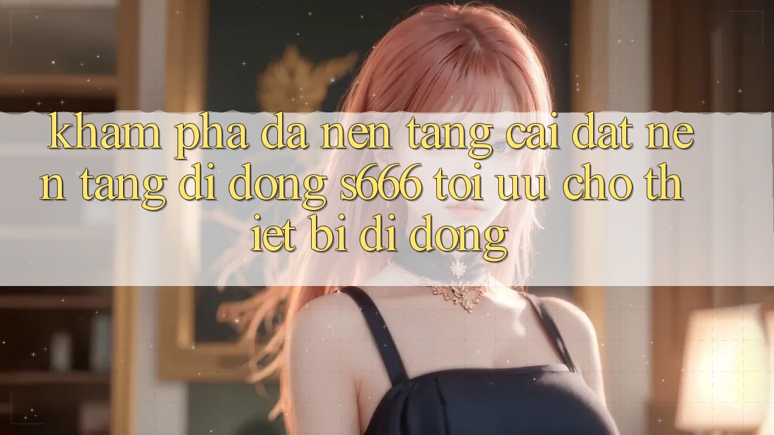 Khám phá Đa Nền Tảng – Cài đặt Nền tảng di động s666 Tối Ưu Cho Thiết Bị Di Động Khám phá Đa Nền Tảng – Cài đặt Nền tảng di động s666 Tối Ưu Cho Thiết Bị Di Động