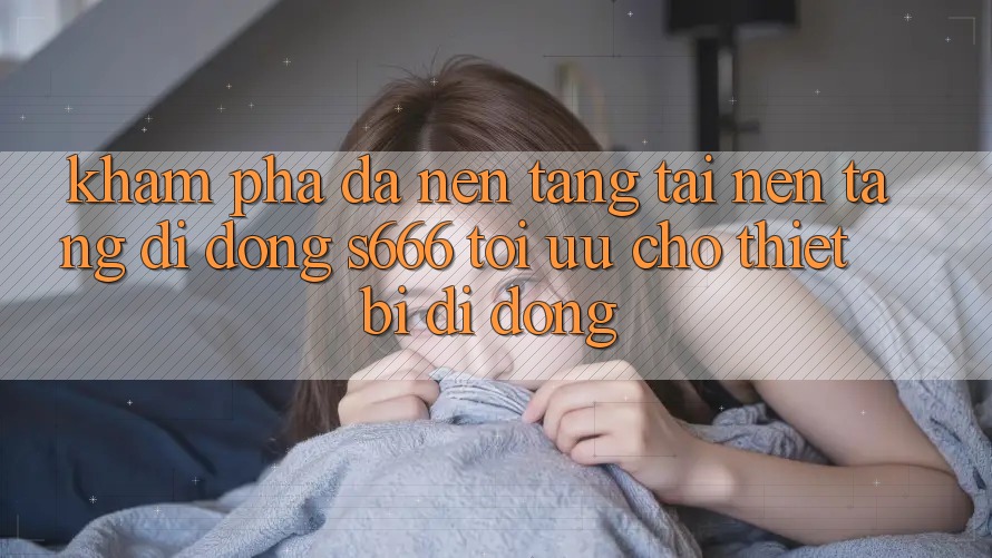 Khám phá Đa Nền Tảng – Tải Nền tảng di động s666 Tối Ưu Cho Thiết Bị Di Động Khám phá Đa Nền Tảng – Tải Nền tảng di động s666 Tối Ưu Cho Thiết Bị Di Động