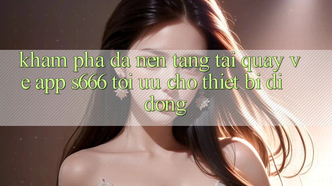 Khám phá Đa Nền Tảng – Tải quay về App s666 Tối Ưu Cho Thiết Bị Di Động Khám phá Đa Nền Tảng – Tải quay về App s666 Tối Ưu Cho Thiết Bị Di Động