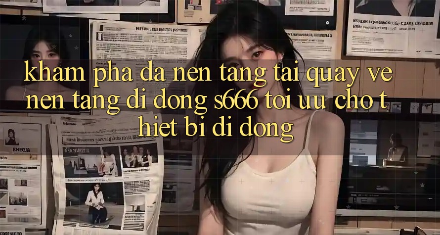 Khám phá Đa Nền Tảng – Tải quay về Nền tảng di động s666 Tối Ưu Cho Thiết Bị Di Động