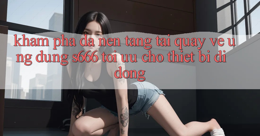 Khám phá Đa Nền Tảng – Tải quay về Ứng dụng s666 Tối Ưu Cho Thiết Bị Di Động