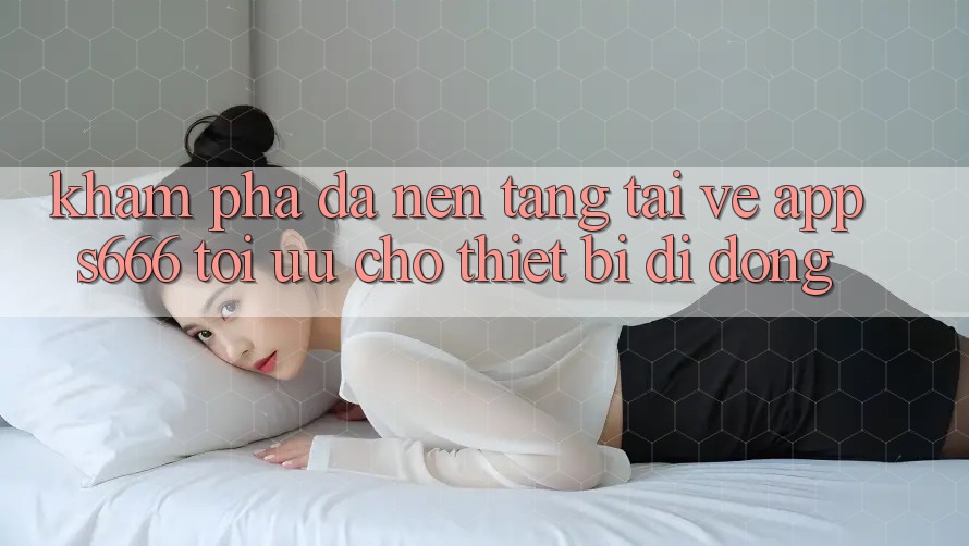 Khám phá Đa Nền Tảng – Tải về App s666 Tối Ưu Cho Thiết Bị Di Động Khám phá Đa Nền Tảng – Tải về App s666 Tối Ưu Cho Thiết Bị Di Động