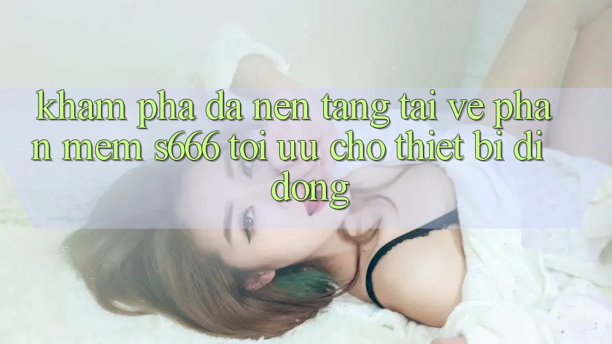 Khám phá Đa Nền Tảng – Tải về Phần mềm s666 Tối Ưu Cho Thiết Bị Di Động