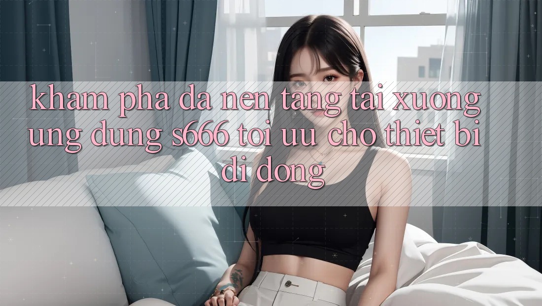 Khám phá Đa Nền Tảng – Tải xuống Ứng dụng s666 Tối Ưu Cho Thiết Bị Di Động Khám phá Đa Nền Tảng – Tải xuống Ứng dụng s666 Tối Ưu Cho Thiết Bị Di Động