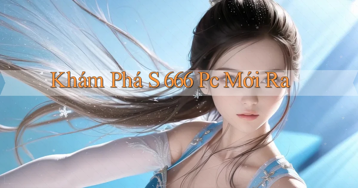 khám phá s 666 pc mới ra