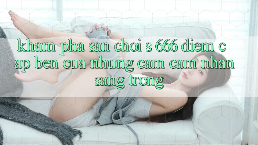 Khám Phá Sân Chơi s 666 – Điểm Cập bến Của Những Cảm cảm nhận Sang trọng Khám Phá Sân Chơi s 666 – Điểm Cập bến Của Những Cảm cảm nhận Sang trọng
