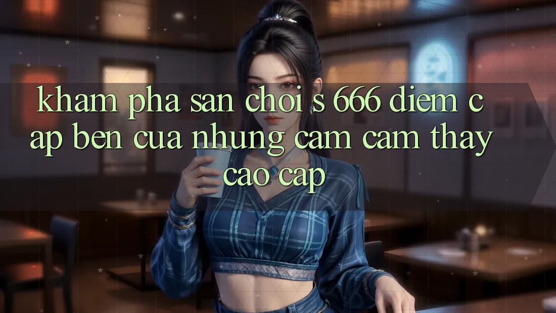 Khám Phá Sân Chơi s 666 – Điểm Cập bến Của Những Cảm cảm thấy Cao cấp