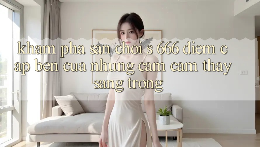 Khám Phá Sân Chơi s 666 – Điểm Cập bến Của Những Cảm cảm thấy Sang trọng
