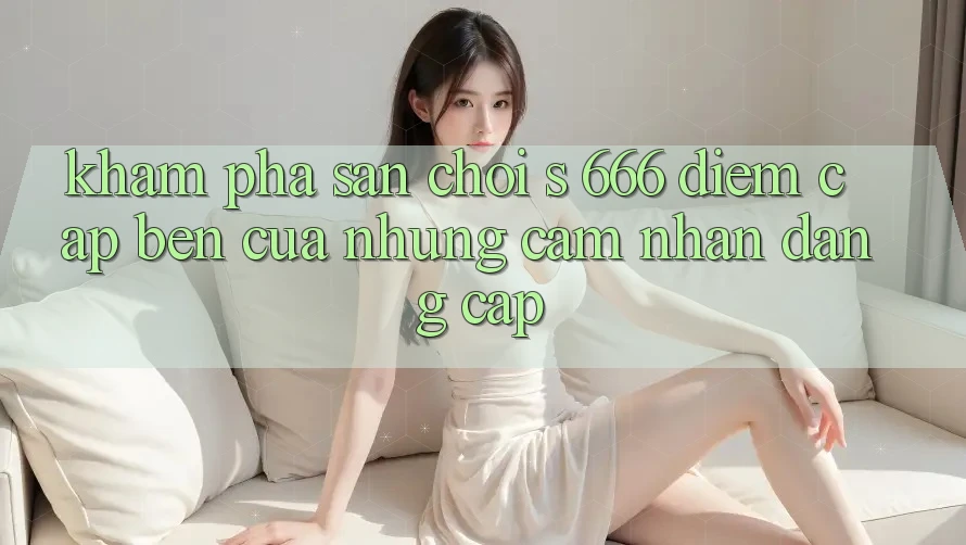 Khám Phá Sân Chơi s 666 – Điểm Cập bến Của Những Cảm nhận Đẳng cấp