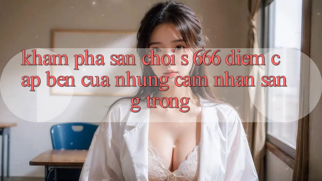 Khám Phá Sân Chơi s 666 – Điểm Cập bến Của Những Cảm nhận Sang trọng Khám Phá Sân Chơi s 666 – Điểm Cập bến Của Những Cảm nhận Sang trọng