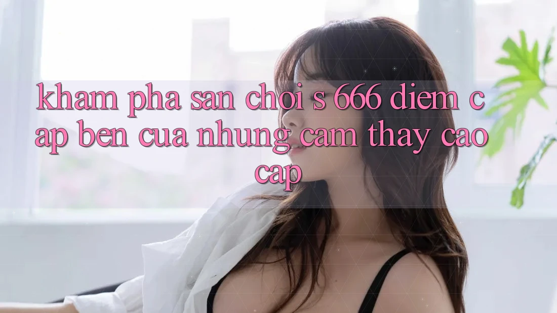 Khám Phá Sân Chơi s 666 – Điểm Cập bến Của Những Cảm thấy Cao cấp Khám Phá Sân Chơi s 666 – Điểm Cập bến Của Những Cảm thấy Cao cấp