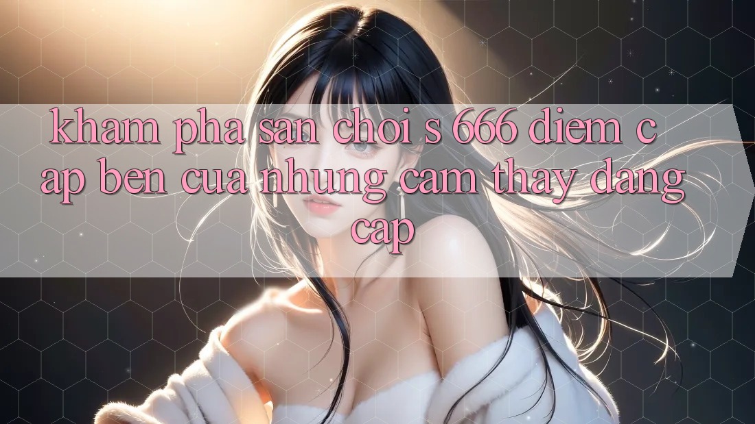 Khám Phá Sân Chơi s 666 – Điểm Cập bến Của Những Cảm thấy Đẳng cấp Khám Phá Sân Chơi s 666 – Điểm Cập bến Của Những Cảm thấy Đẳng cấp