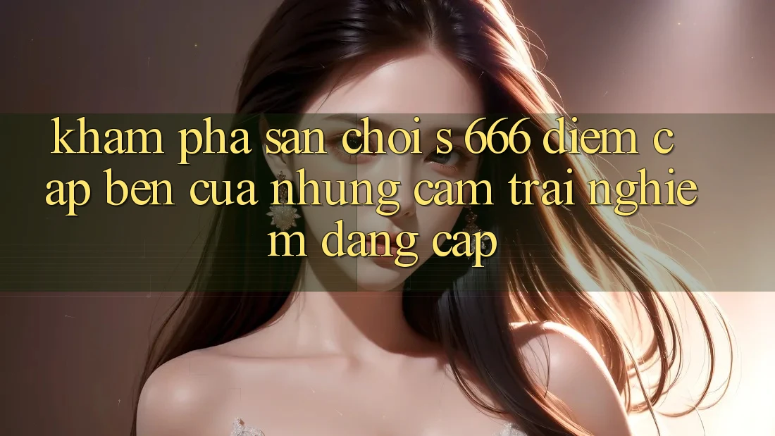 Khám Phá Sân Chơi s 666 – Điểm Cập bến Của Những Cảm trải nghiệm Đẳng cấp Khám Phá Sân Chơi s 666 – Điểm Cập bến Của Những Cảm trải nghiệm Đẳng cấp
