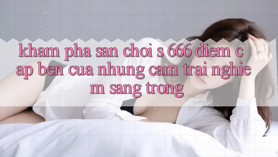 Khám Phá Sân Chơi s 666 – Điểm Cập bến Của Những Cảm trải nghiệm Sang trọng Khám Phá Sân Chơi s 666 – Điểm Cập bến Của Những Cảm trải nghiệm Sang trọng