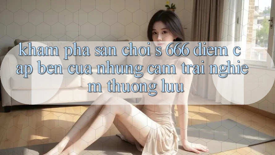 Khám phá Sân Chơi s 666 – Điểm Cập bến Của Những Cảm trải nghiệm Thượng Lưu