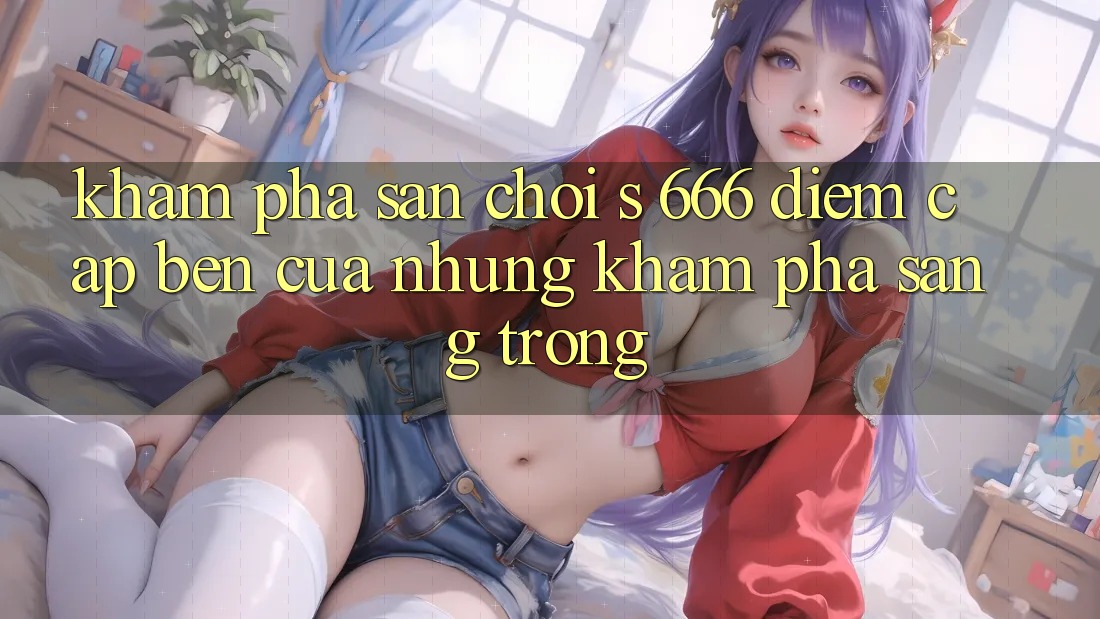 Khám Phá Sân Chơi s 666 – Điểm Cập bến Của Những Khám phá Sang trọng Khám Phá Sân Chơi s 666 – Điểm Cập bến Của Những Khám phá Sang trọng