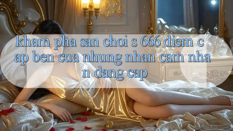 Khám Phá Sân Chơi s 666 – Điểm Cập bến Của Những Nhận cảm nhận Đẳng cấp Khám Phá Sân Chơi s 666 – Điểm Cập bến Của Những Nhận cảm nhận Đẳng cấp