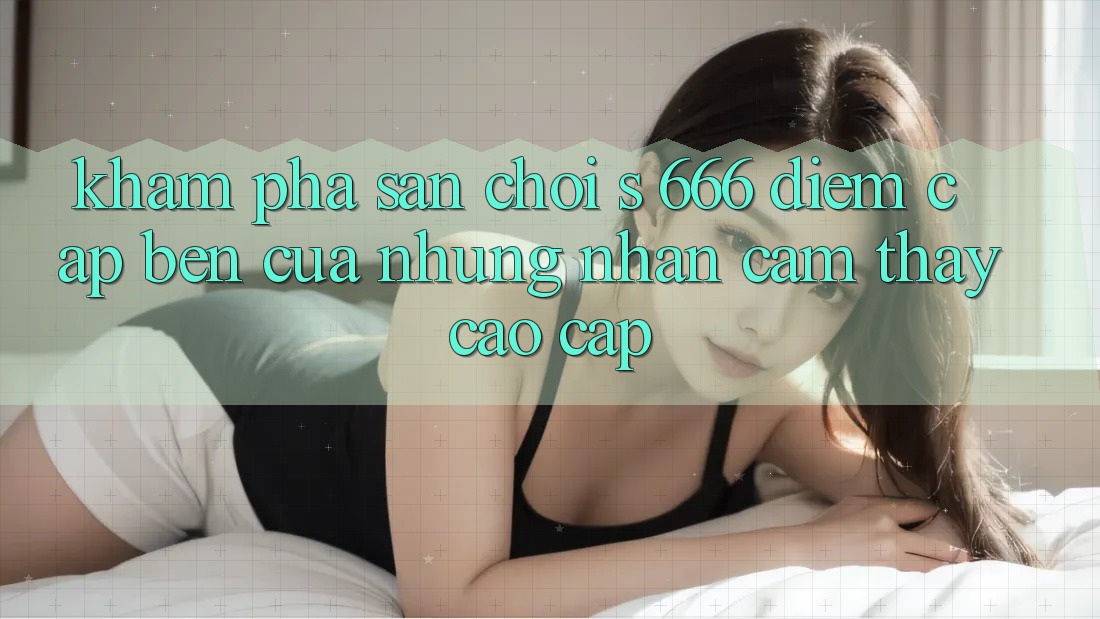 Khám Phá Sân Chơi s 666 – Điểm Cập bến Của Những Nhận cảm thấy Cao cấp Khám Phá Sân Chơi s 666 – Điểm Cập bến Của Những Nhận cảm thấy Cao cấp