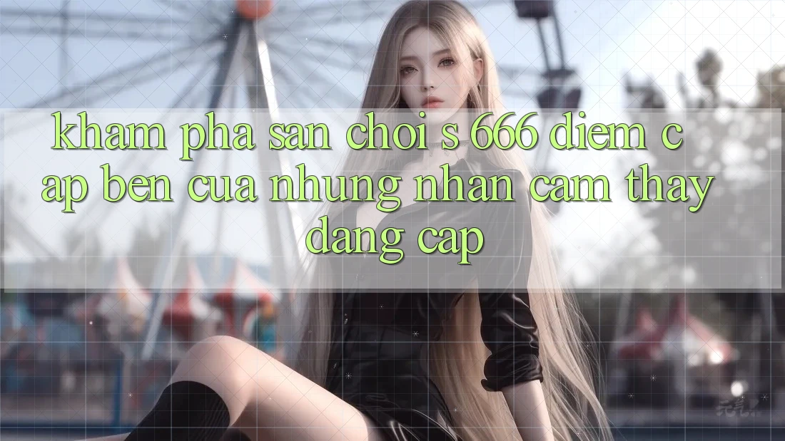Khám Phá Sân Chơi s 666 – Điểm Cập bến Của Những Nhận cảm thấy Đẳng cấp