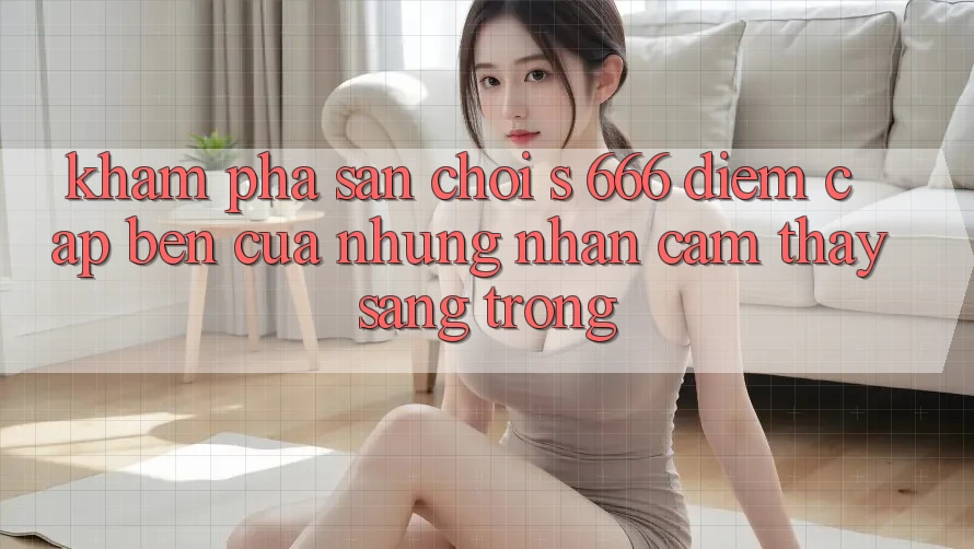 Khám Phá Sân Chơi s 666 – Điểm Cập bến Của Những Nhận cảm thấy Sang trọng Khám Phá Sân Chơi s 666 – Điểm Cập bến Của Những Nhận cảm thấy Sang trọng