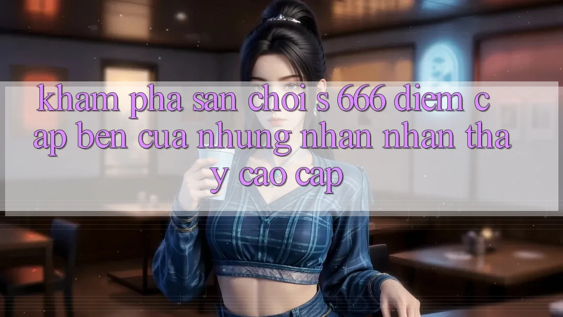 Khám Phá Sân Chơi s 666 – Điểm Cập bến Của Những Nhận nhận thấy Cao cấp Khám Phá Sân Chơi s 666 – Điểm Cập bến Của Những Nhận nhận thấy Cao cấp