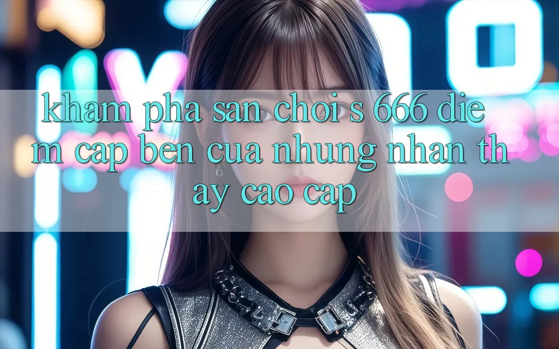Khám Phá Sân Chơi s 666 – Điểm Cập bến Của Những Nhận thấy Cao cấp