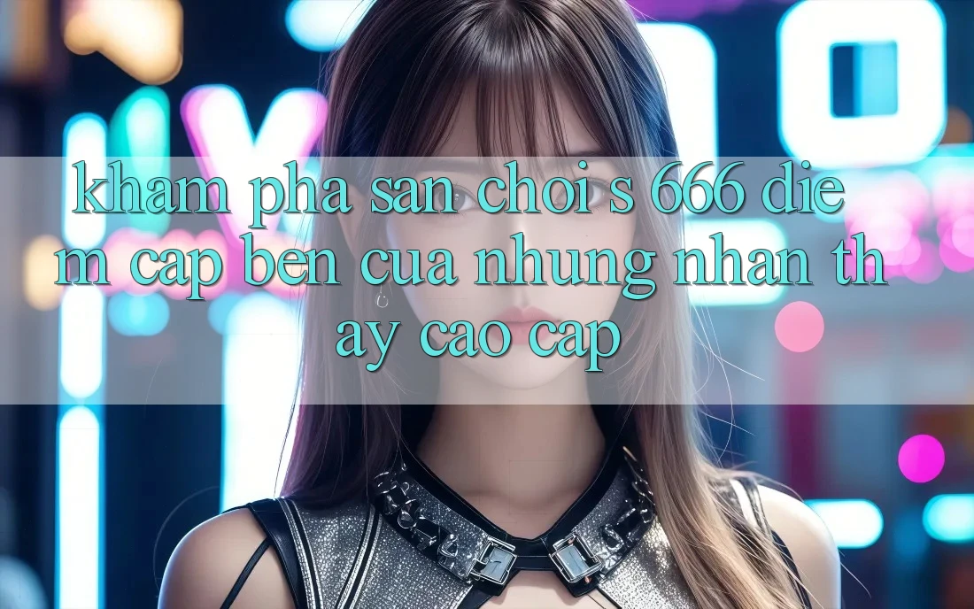 Khám Phá Sân Chơi s 666 – Điểm Cập bến Của Những Nhận thấy Cao cấp Khám Phá Sân Chơi s 666 – Điểm Cập bến Của Những Nhận thấy Cao cấp