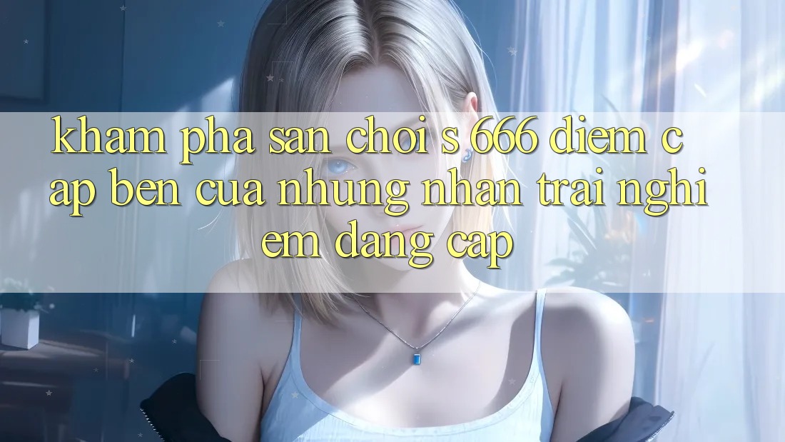 Khám Phá Sân Chơi s 666 – Điểm Cập bến Của Những Nhận trải nghiệm Đẳng cấp Khám Phá Sân Chơi s 666 – Điểm Cập bến Của Những Nhận trải nghiệm Đẳng cấp