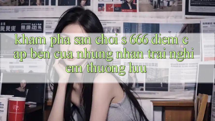 Khám Phá Sân Chơi s 666 – Điểm Cập bến Của Những Nhận trải nghiệm Thượng Lưu Khám Phá Sân Chơi s 666 – Điểm Cập bến Của Những Nhận trải nghiệm Thượng Lưu