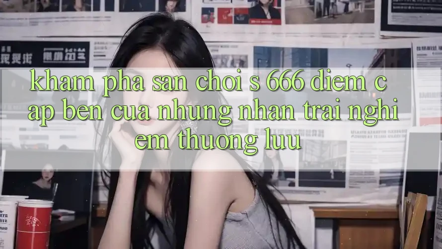 Khám Phá Sân Chơi s 666 – Điểm Cập bến Của Những Nhận trải nghiệm Thượng lưu Khám Phá Sân Chơi s 666 – Điểm Cập bến Của Những Nhận trải nghiệm Thượng lưu