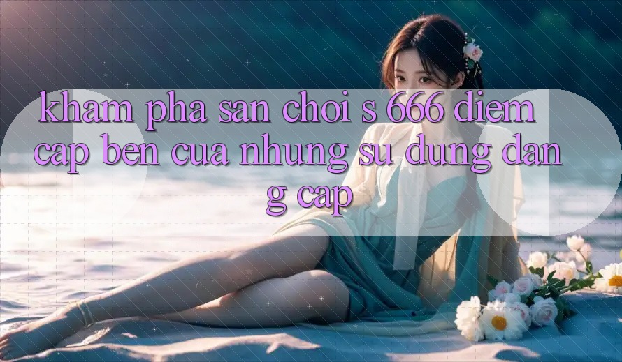 Khám Phá Sân Chơi s 666 – Điểm Cập bến Của Những Sử dụng Đẳng cấp