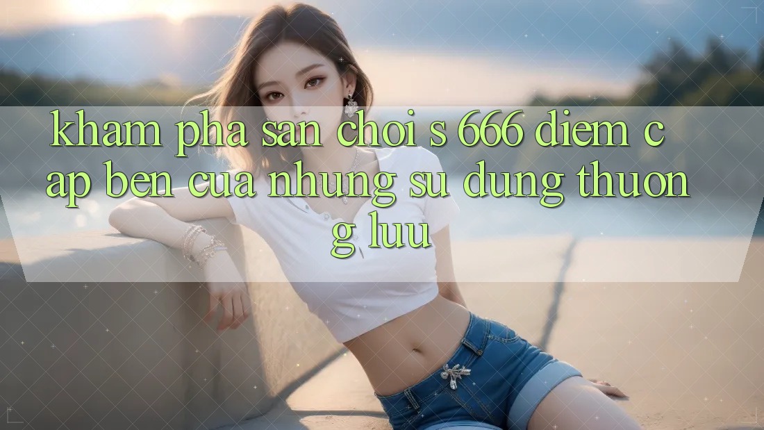 Khám Phá Sân Chơi s 666 – Điểm Cập bến Của Những Sử dụng Thượng Lưu Khám Phá Sân Chơi s 666 – Điểm Cập bến Của Những Sử dụng Thượng Lưu
