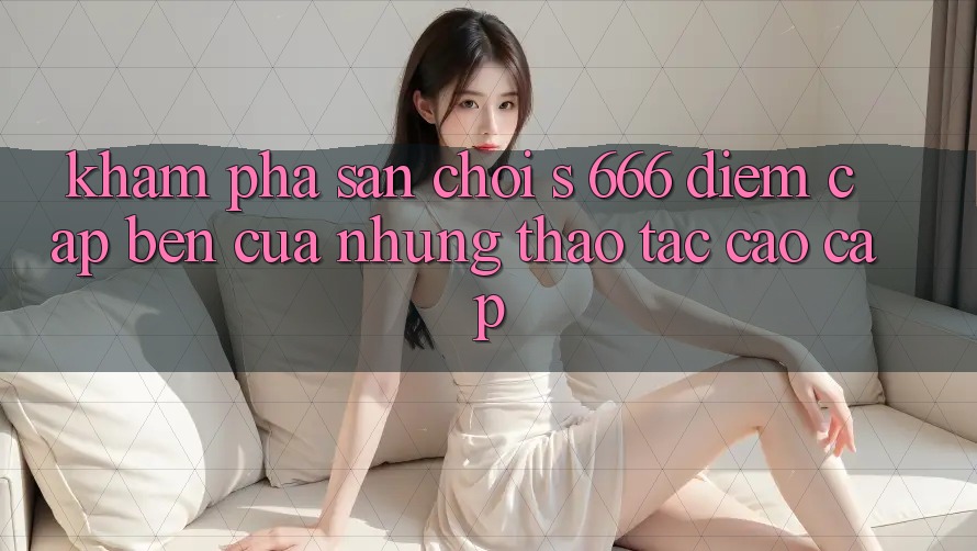 Khám Phá Sân Chơi s 666 – Điểm Cập bến Của Những Thao tác Cao cấp Khám Phá Sân Chơi s 666 – Điểm Cập bến Của Những Thao tác Cao cấp