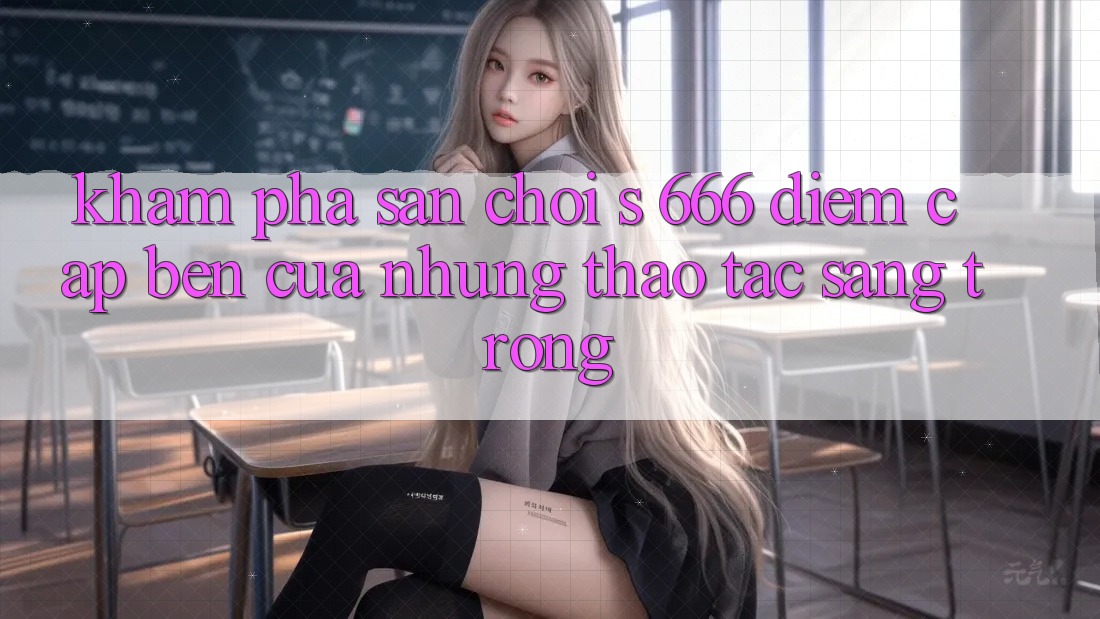 Khám Phá Sân Chơi s 666 – Điểm Cập bến Của Những Thao tác Sang trọng