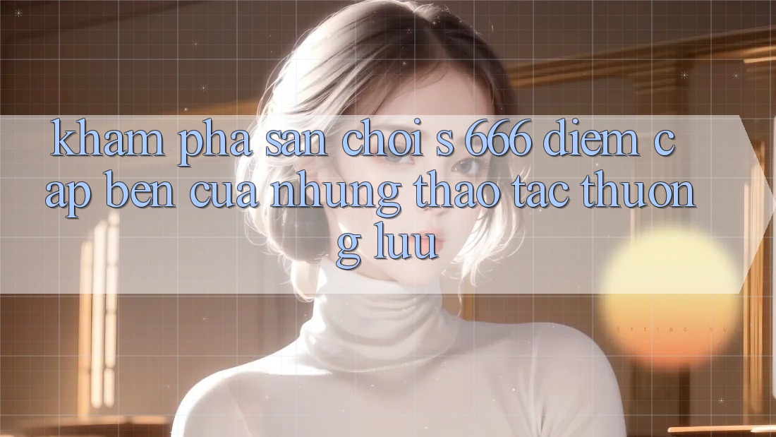 Khám Phá Sân Chơi s 666 – Điểm Cập bến Của Những Thao tác Thượng Lưu Khám Phá Sân Chơi s 666 – Điểm Cập bến Của Những Thao tác Thượng Lưu