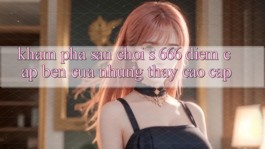 Khám Phá Sân Chơi s 666 – Điểm Cập bến Của Những Thấy Cao cấp Khám Phá Sân Chơi s 666 – Điểm Cập bến Của Những Thấy Cao cấp