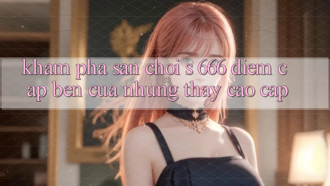 Khám Phá Sân Chơi s 666 – Điểm Cập bến Của Những Thấy Cao cấp Khám Phá Sân Chơi s 666 – Điểm Cập bến Của Những Thấy Cao cấp