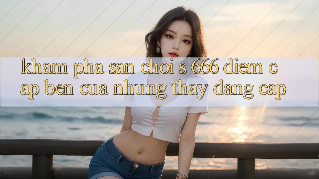 Khám Phá Sân Chơi s 666 – Điểm Cập bến Của Những Thấy Đẳng cấp Khám Phá Sân Chơi s 666 – Điểm Cập bến Của Những Thấy Đẳng cấp