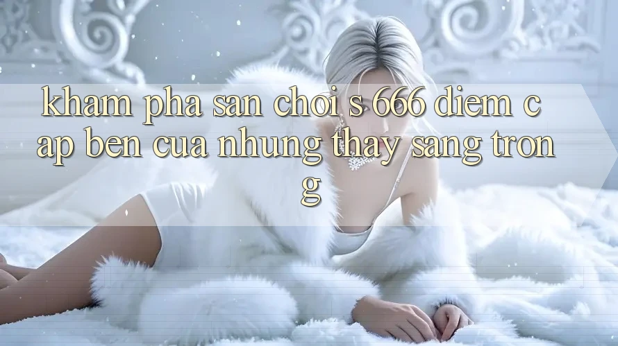 Khám Phá Sân Chơi s 666 – Điểm Cập bến Của Những Thấy Sang trọng Khám Phá Sân Chơi s 666 – Điểm Cập bến Của Những Thấy Sang trọng