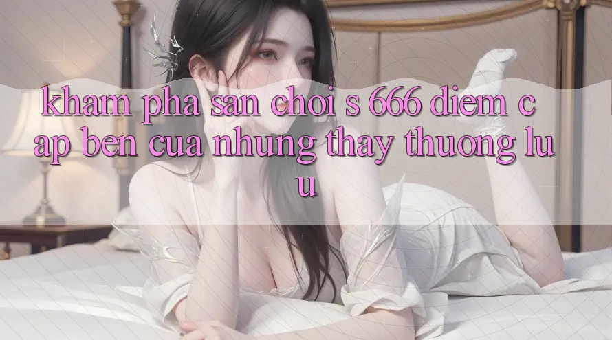 Khám Phá Sân Chơi s 666 – Điểm Cập bến Của Những Thấy Thượng Lưu Khám Phá Sân Chơi s 666 – Điểm Cập bến Của Những Thấy Thượng Lưu