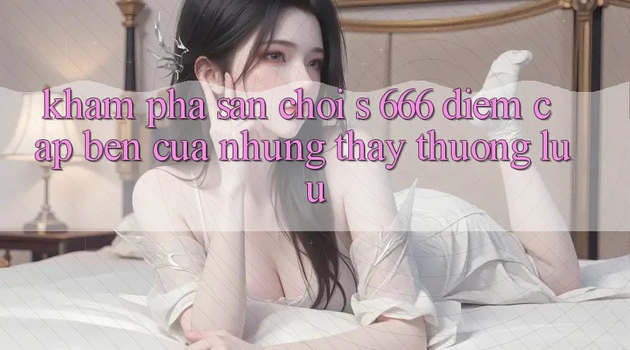 Khám phá Sân Chơi s 666 – Điểm Cập bến Của Những Thấy Thượng lưu Khám phá Sân Chơi s 666 – Điểm Cập bến Của Những Thấy Thượng lưu