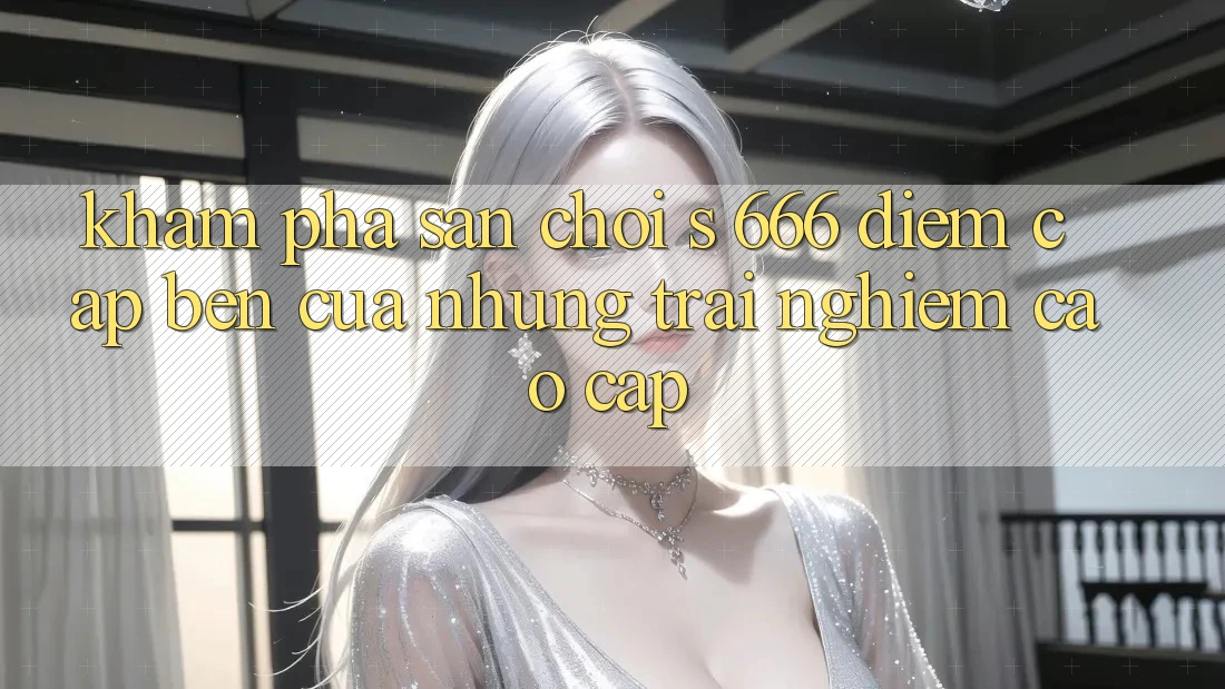 Khám Phá Sân Chơi s 666 – Điểm Cập bến Của Những Trải Nghiệm Cao cấp Khám Phá Sân Chơi s 666 – Điểm Cập bến Của Những Trải Nghiệm Cao cấp