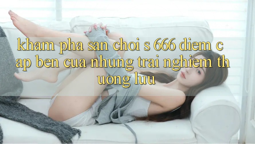 Khám Phá Sân Chơi s 666 – Điểm Cập bến Của Những Trải Nghiệm Thượng lưu Khám Phá Sân Chơi s 666 – Điểm Cập bến Của Những Trải Nghiệm Thượng lưu
