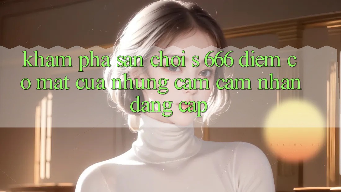 Khám Phá Sân Chơi s 666 – Điểm Có mặt Của Những Cảm cảm nhận Đẳng cấp Khám Phá Sân Chơi s 666 – Điểm Có mặt Của Những Cảm cảm nhận Đẳng cấp