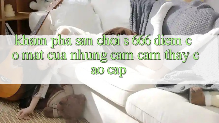 Khám Phá Sân Chơi s 666 – Điểm Có mặt Của Những Cảm cảm thấy Cao cấp
