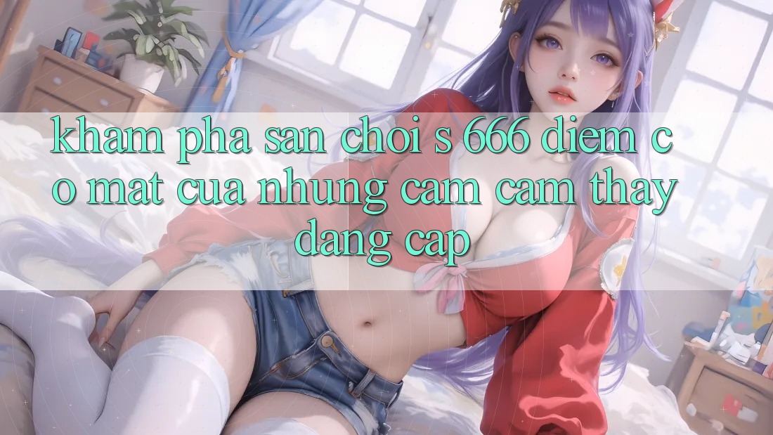 Khám Phá Sân Chơi s 666 – Điểm Có mặt Của Những Cảm cảm thấy Đẳng cấp