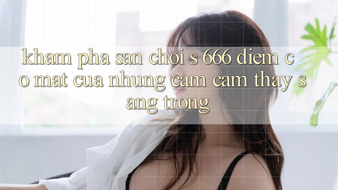 Khám Phá Sân Chơi s 666 – Điểm Có mặt Của Những Cảm cảm thấy Sang trọng Khám Phá Sân Chơi s 666 – Điểm Có mặt Của Những Cảm cảm thấy Sang trọng