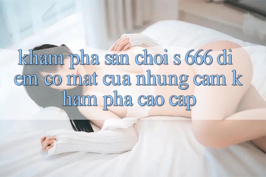 Khám Phá Sân Chơi s 666 – Điểm Có mặt Của Những Cảm khám phá Cao cấp Khám Phá Sân Chơi s 666 – Điểm Có mặt Của Những Cảm khám phá Cao cấp