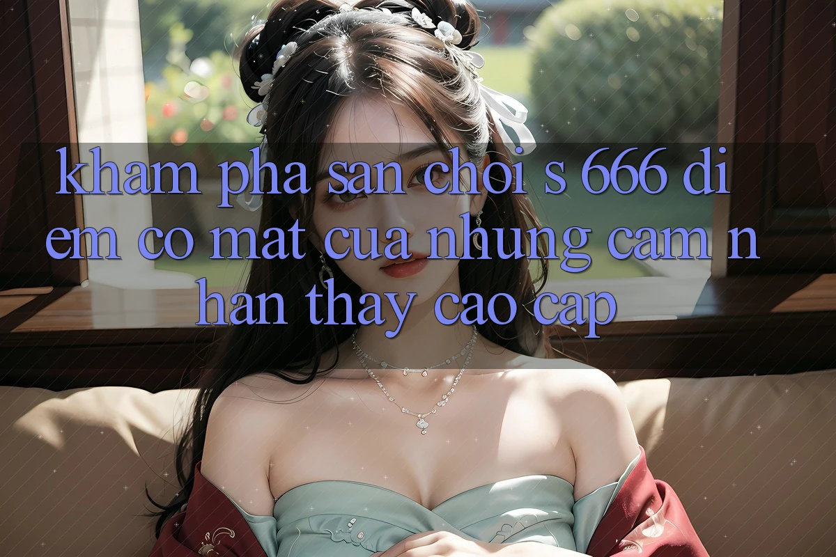 Khám Phá Sân Chơi s 666 – Điểm Có mặt Của Những Cảm nhận thấy Cao cấp Khám Phá Sân Chơi s 666 – Điểm Có mặt Của Những Cảm nhận thấy Cao cấp