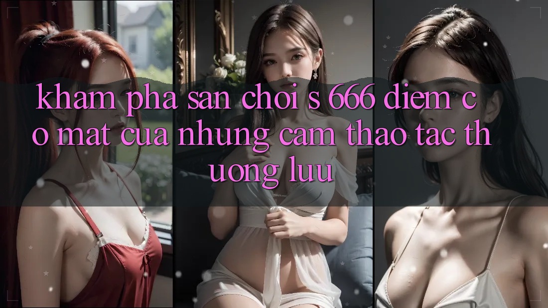 Khám Phá Sân Chơi s 666 – Điểm Có mặt Của Những Cảm thao tác Thượng Lưu Khám Phá Sân Chơi s 666 – Điểm Có mặt Của Những Cảm thao tác Thượng Lưu